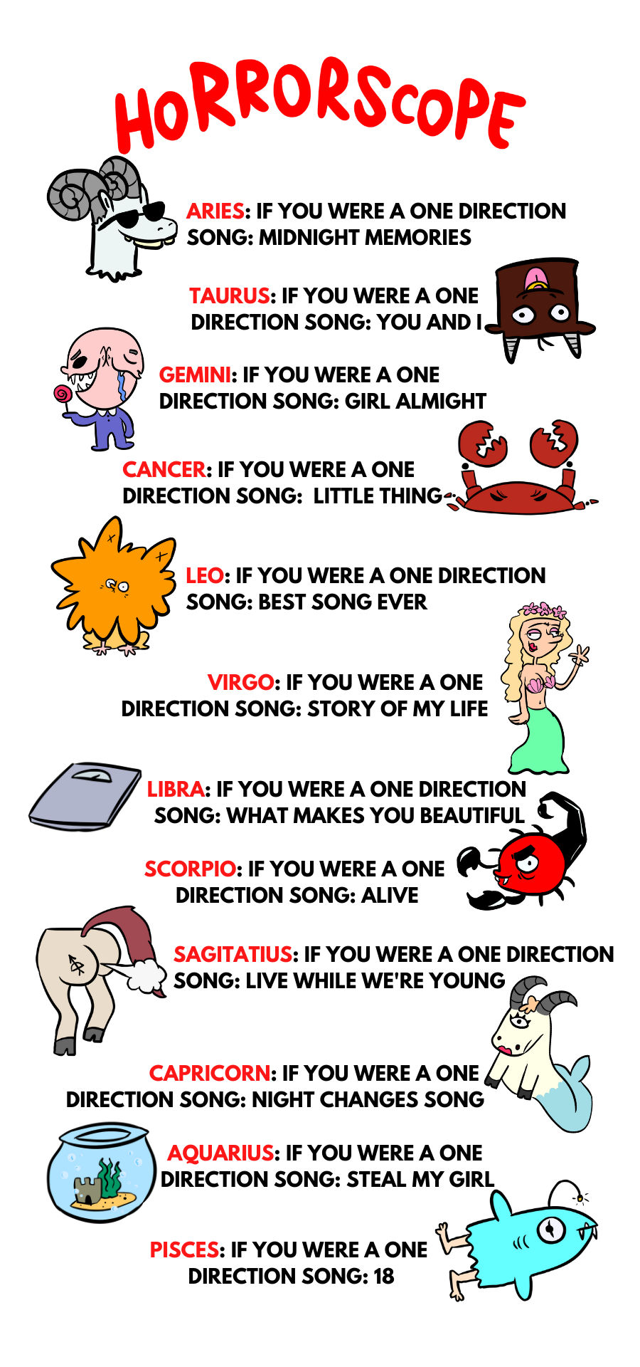 Horrorscope  ARIES: If you were a One Direction song: Midnight Memories TAURUS: If you were a One Direction song: You and I GEMINI: If you were a One Direction song: Girl Almighty CANCER: If you were a One Direction song: Little things LEO: If you were a One Direction song: Best Song Ever VIRGO: If you were a One Direction song: Story of My Life LIBRA: If you were a One Direction song: What Makes You Beautiful SCORPIO: If you were a One Direction song: Alive SAGITTARIUS: If you were a One Direction song: Live While We're Young CAPRICORN: If you were a One Direction: Night Changes song AQUARIUS: If you were a One Direction song: Steal My Girl PISCES: If you were a One Direction song: 18
