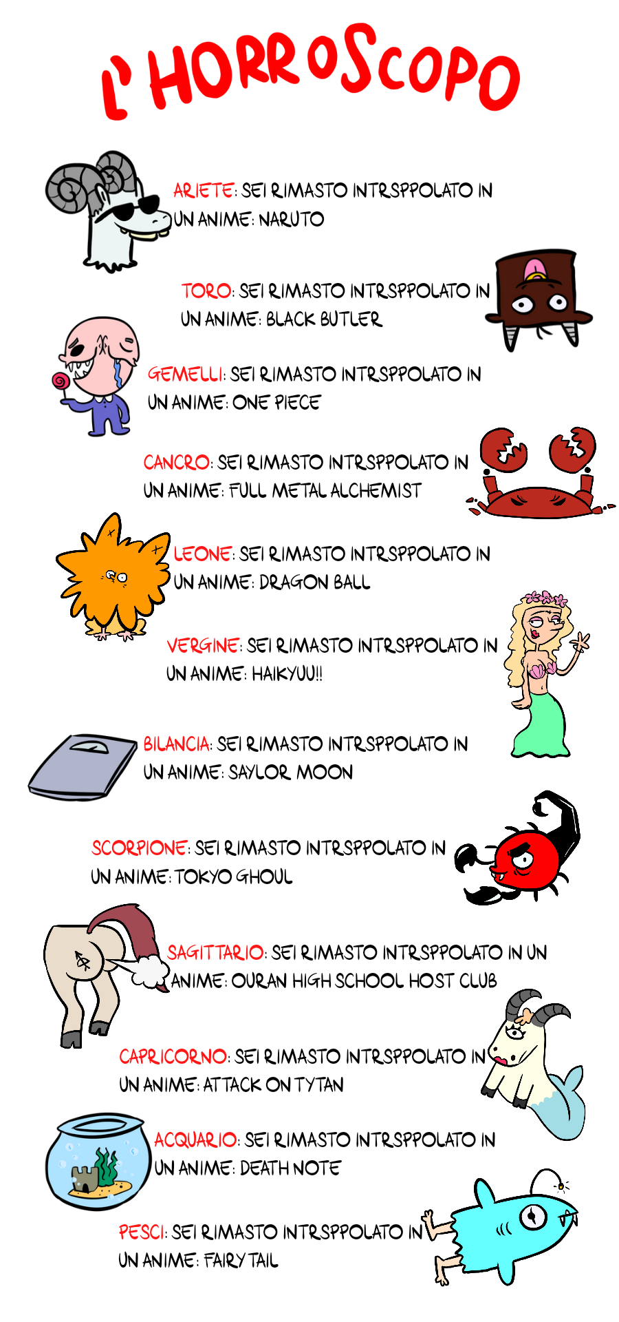Horroroscopo ARIETE: Sei rimasto intrappolato in un anime: Naruto TORO: Sei rimasto intrappolato in un anime: Black Butler GEMELLI: Sei rimasto intrappolato in un anime: One Piece CANCRO: Sei rimasto intrappolato in un anime: Full Metal Alchemist LEONE: Sei rimasto intrappolato in un anime: Dragon Ball VERGINE: Sei rimasto intrappolato in un anime: Haikyuu!! BILANCIA: Sei rimasto intrappolato in un anime: Sailor Moon SCORPIONE: Sei rimasto intrappolato in un anime: Tokyo Ghoul SAGITTARIO: Sei rimasto intrappolato in un anime: Ouran High School Host Club CAPRICORNO: Sei rimasto intrappolato in un anime: Attack on Titan ACQUARIO: Sei rimasto intrappolato in un anime: Death Note PESCI: Sei rimasto intrappolato in un anime: Fairy Tail