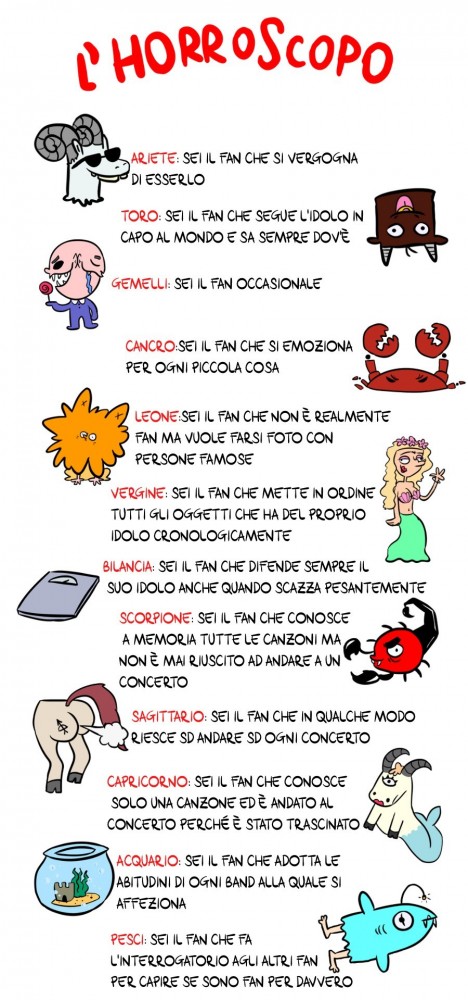 Horroroscopo ARIETE: Sei il fan che si vergogna di esserlo. TORO: Sei il fan che segue l&rsquo;idolo fin capo al mondo e sa sempre dove &egrave;. GEMELLI: Sei il fan occasionale. CANCRO: Sei il fan che si emoziona per ogni piccola cosa che fa l&rsquo;idolo. LEONE: Sei il fan che non &egrave; realmente fan ma vuole solo le foto con quelli famosi. VERGINE: Sei il fan che mette in ordine tutti gli oggetti che ha del proprio idolo cronologicamente. BILANCIA: Sei il fan che difende sempre il suo idolo anche quando scazza pesantemente.  SCORPIONE: Sei il fan che conosce a memoria le canzoni ma non &egrave; mai riuscito ad andare ad un concerto. SAGITTARIO: Sei il fan che in qualche modo riesce ad andare ad ogni concerto.  CAPRICORNO: Sei il fan che conosce solo una canzone ed &egrave; andato al concerto perch&eacute; &egrave; stato trascinato.  ACQUARIO: Sei il fan che adotta le abitudini di ogni band a cui si appassiona.  PESCI: Sei il fan che fa l&rsquo;interrogatorio agli altri fan per capire se sono fan davvero.